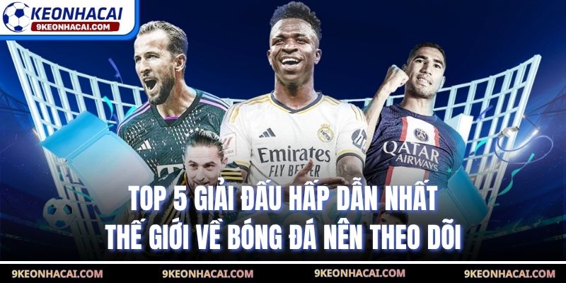 Top 5 Giải Đấu Hấp Dẫn Nhất Thế Giới Về Bóng Đá Nên Theo Dõi