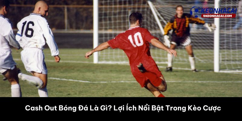 Cash Out Bóng Đá Là Gì? Lợi Ích Nổi Bật Trong Kèo Cược